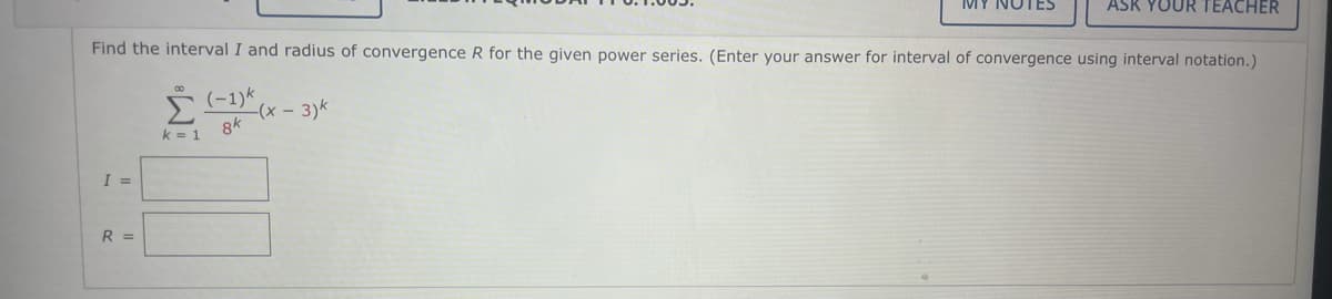 MY NOTES
ASR YOUR TEACHER
Find the interval I and radius of convergence R for the given power series. (Enter your answer for interval of convergence using interval notation.)
(-1)k
- (х — 3)k
k = 1
8k
I =
R =
