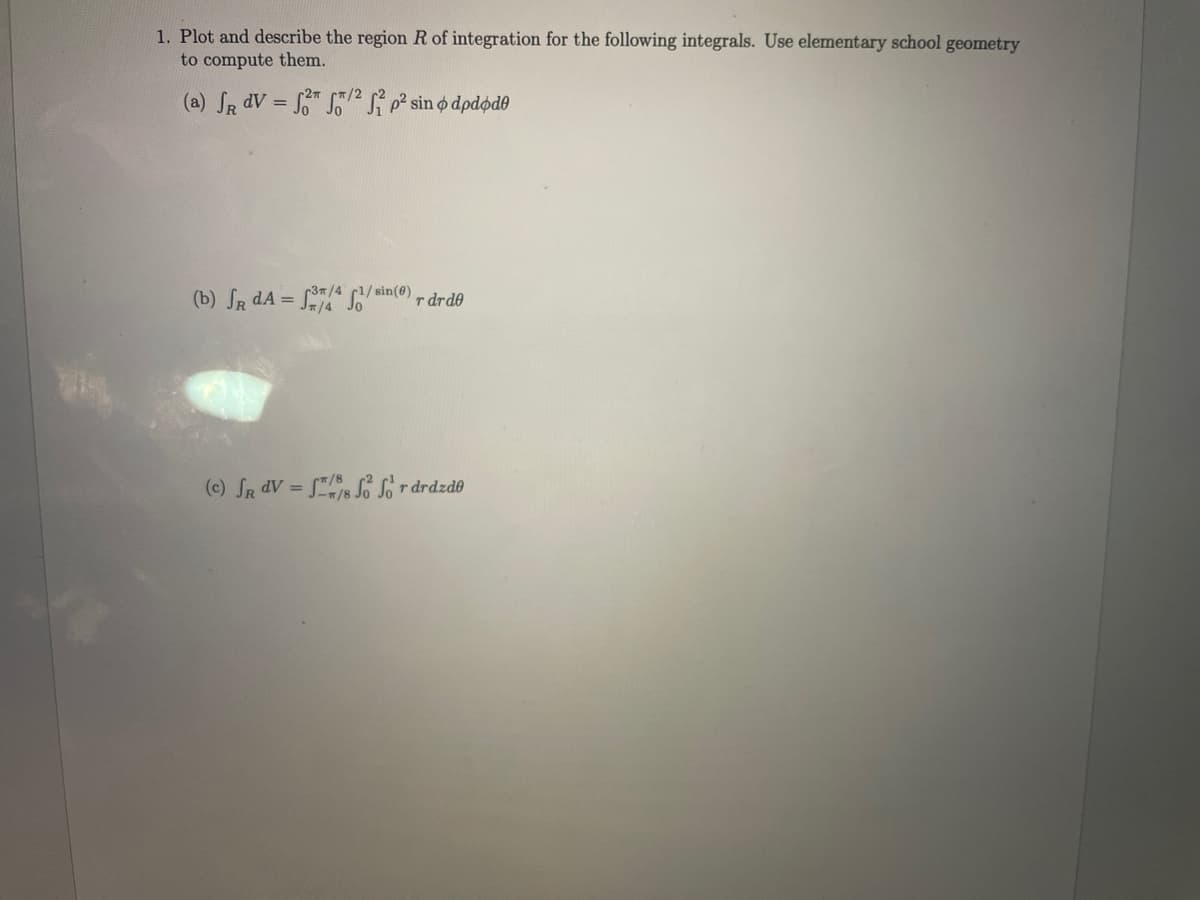 1. Plot and describe the region R of integration for the following integrals. Use elementary school geometry
to compute them.
(a) SR dV = " i p² sin o dpdødo
(b) SR dA =
37/4 1/ sin(@)
r drde
(c) Sa dV = s Sordrdzdo
