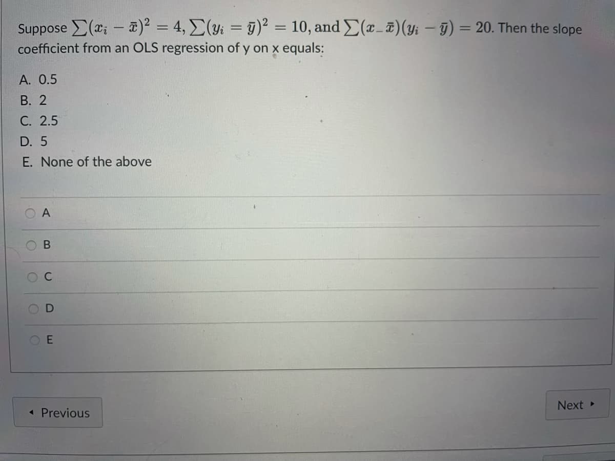 Suppose (x; – a)² = 4, E(y; = g)² =
coefficient from an OLS regression of y on x equals:
10, and E(r-T)(y: – 9) = 20. Then the slope
%3D
A. 0.5
В. 2
С. 2.5
D. 5
E. None of the above
O E
Next
« Previous
B.
