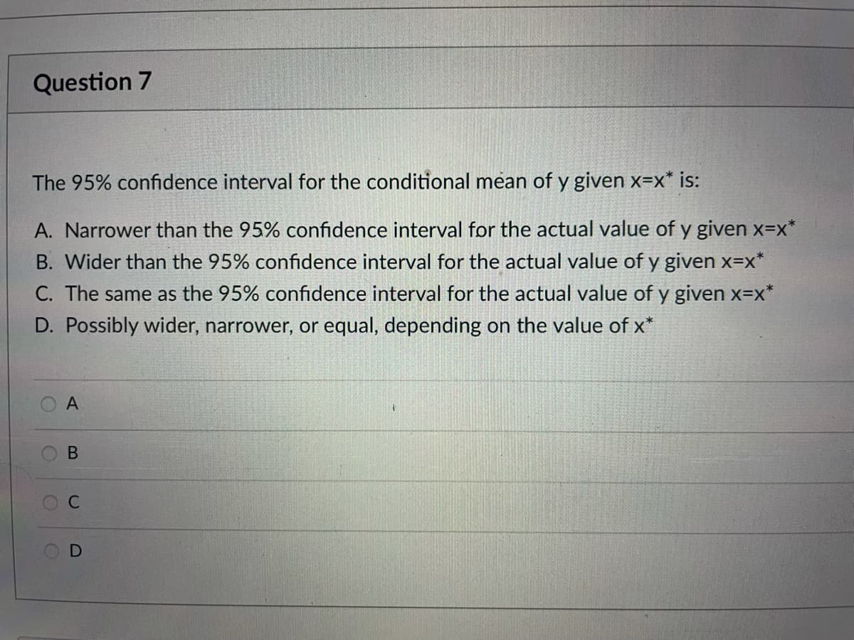 Question 7
The 95% confidence interval for the conditional mean of y given x=x* is:
A. Narrower than the 95% confidence interval for the actual value of y given x=x*
B. Wider than the 95% confidence interval for the actual value of y given x=x*
C. The same as the 95% confidence interval for the actual value of y given x=x*
D. Possibly wider, narrower, or equal, depending on the value of x*
B.
