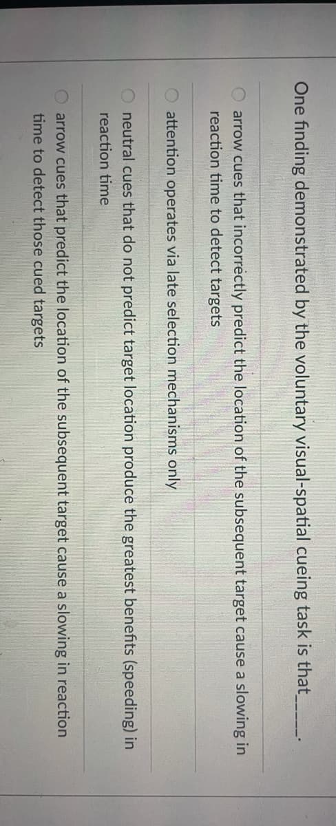One finding demonstrated by the voluntary visual-spatial cueing task is that
arrow cues that incorrectly predict the location of the subsequent target cause a slowing in
reaction time to detect targets
attention operates via late selection mechanisms only
neutral cues that do not predict target location produce the greatest benefits (speeding) in
reaction time
arrow cues that predict the location of the subsequent target cause a slowing in reaction
time to detect those cued targets
