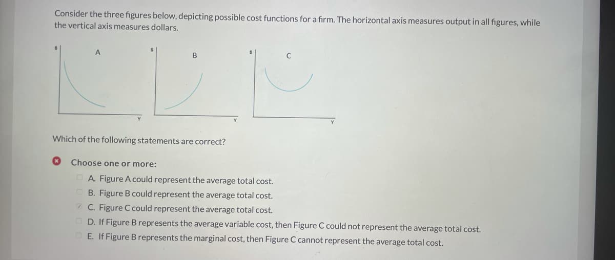 Consider the three figures below, depicting possible cost functions for a firm. The horizontal axis measures output in all figures, while
the vertical axis measures dollars.
A
B
Which of the following statements are correct?
Choose one or more:
O A. Figure A could represent the average total cost.
O B. Figure B could represent the average total cost.
* C. Figure C could represent the average total cost.
O D. If Figure B represents the average variable cost, then Figure C could not represent the average total cost.
OE. If Figure B represents the marginal cost, then Figure C cannot represent the average total cost.
