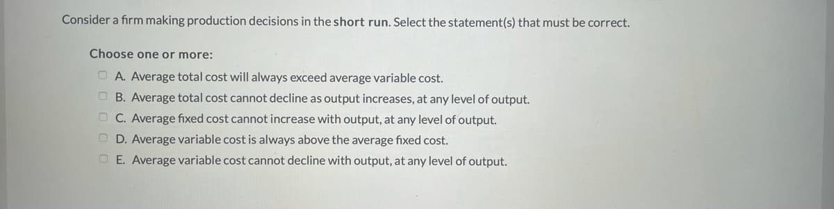 Consider a firm making production decisions in the short run. Select the statement(s) that must be correct.
Choose one or more:
O A. Average total cost will always exceed average variable cost.
O B. Average total cost cannot decline as output increases, at any level of output.
O C. Average fixed cost cannot increase with output, at any level of output.
O D. Average variable cost is always above the average fixed cost.
O E. Average variable cost cannot decline with output, at any level of output.
