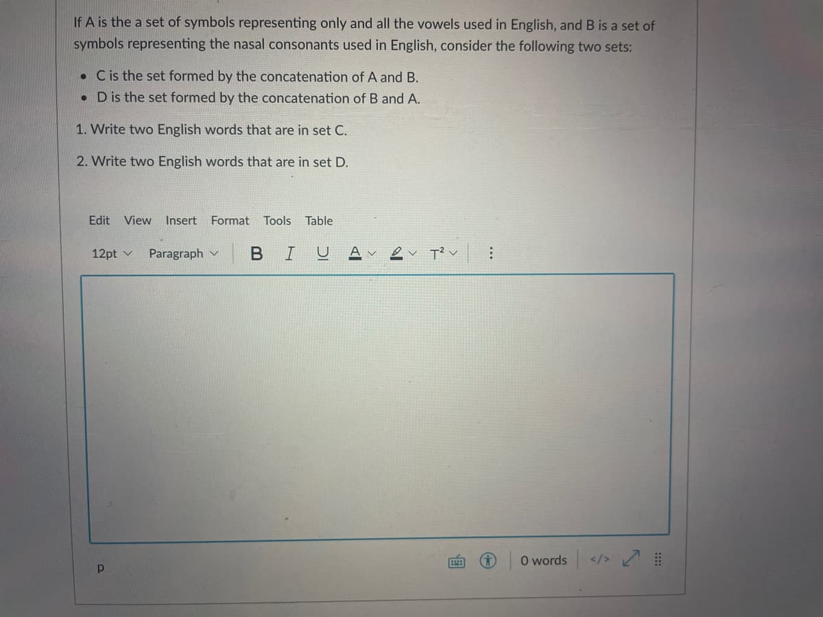 If A is the a set of symbols representing only and all the vowels used in English, and B is a set of
symbols representing the nasal consonants used in English, consider the following two sets:
• C is the set formed by the concatenation of A and B.
• Dis the set formed by the concatenation of B and A.
1. Write two English words that are in set C.
2. Write two English words that are in set D.
Edit View
Insert
Format Tools
Table
12pt v
Paragraph v
I U
O words </>
...
