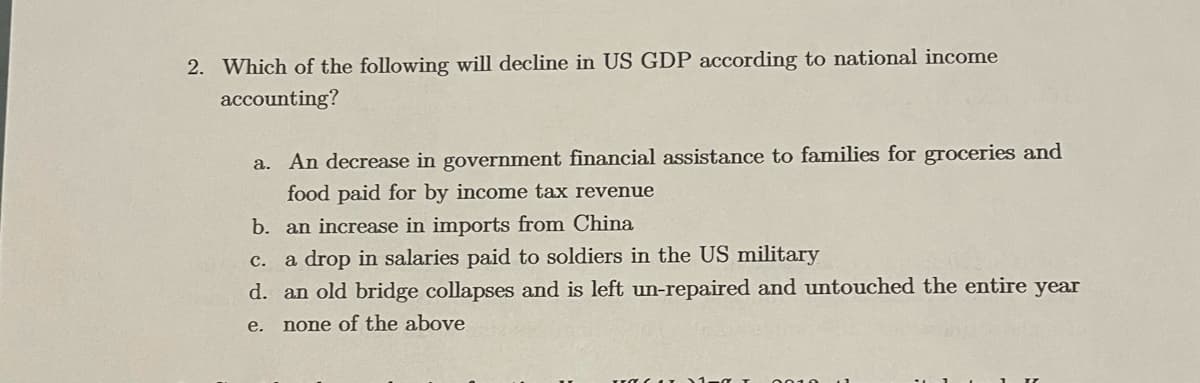2. Which of the following will decline in US GDP according to national income
accounting?
a. An decrease in government financial assistance to families for groceries and
food paid for by income tax revenue
b. an increase in imports from China
a drop in salaries paid to soldiers in the US military
с.
d. an old bridge collapses and is left un-repaired and untouched the entire year
е.
none of the above
