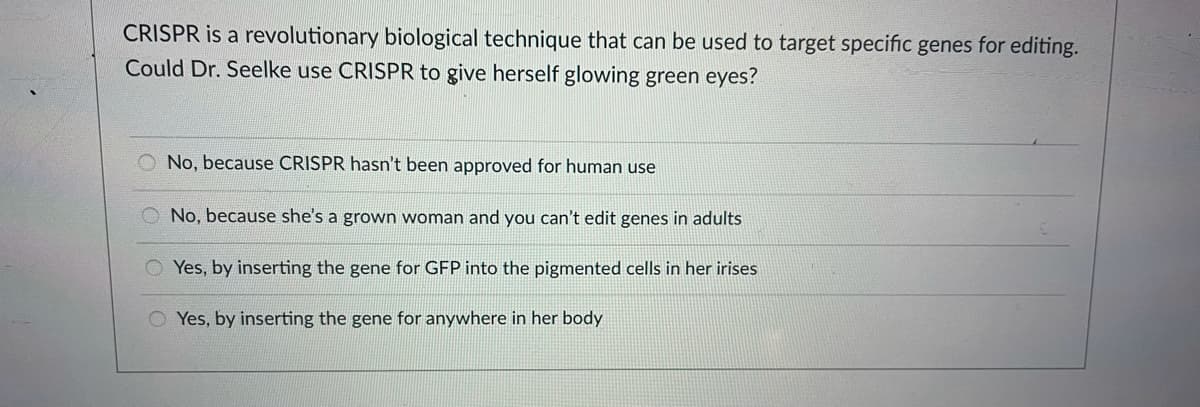 CRISPR is a revolutionary biological technique that can be used to target specific genes for editing.
Could Dr. Seelke use CRISPR to give herself glowing green eyes?
No, because CRISPR hasn't been approved for human use
No, because she's a grown woman and you can't edit genes in adults
O Yes, by inserting the gene for GFP into the pigmented cells in her irises
O Yes, by inserting the gene for anywhere in her body
