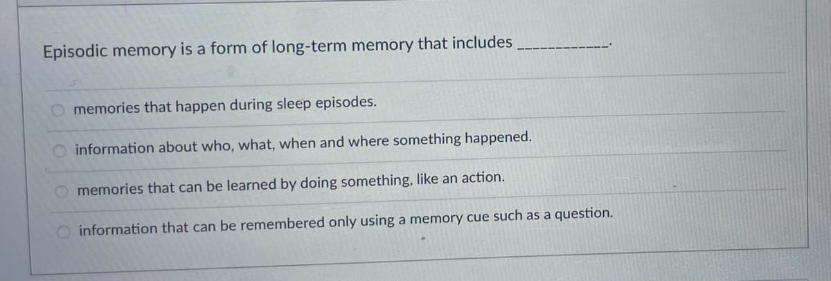Episodic memory is a form of long-term memory that includes
memories that happen during sleep episodes.
O information about who, what, when and where something happened.
memories that can be learned by doing something, like an action.
information that can be remembered only using a memory cue such as a question.
