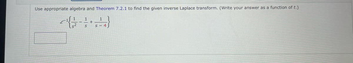 Use appropriate algebra and Theorem 7.2.1 to find the given inverse Laplace transform. (Write your answer as a function of t.)
1
S - 4
