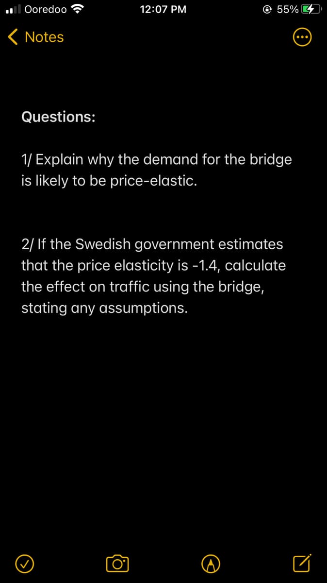 Ooredoo
12:07 PM
© 55% 4
( Notes
Questions:
1/ Explain why the demand for the bridge
is likely to be price-elastic.
2/ If the Swedish government estimates
that the price elasticity is -1.4, calculate
the effect on traffic using the bridge,
stating any assumptions.
