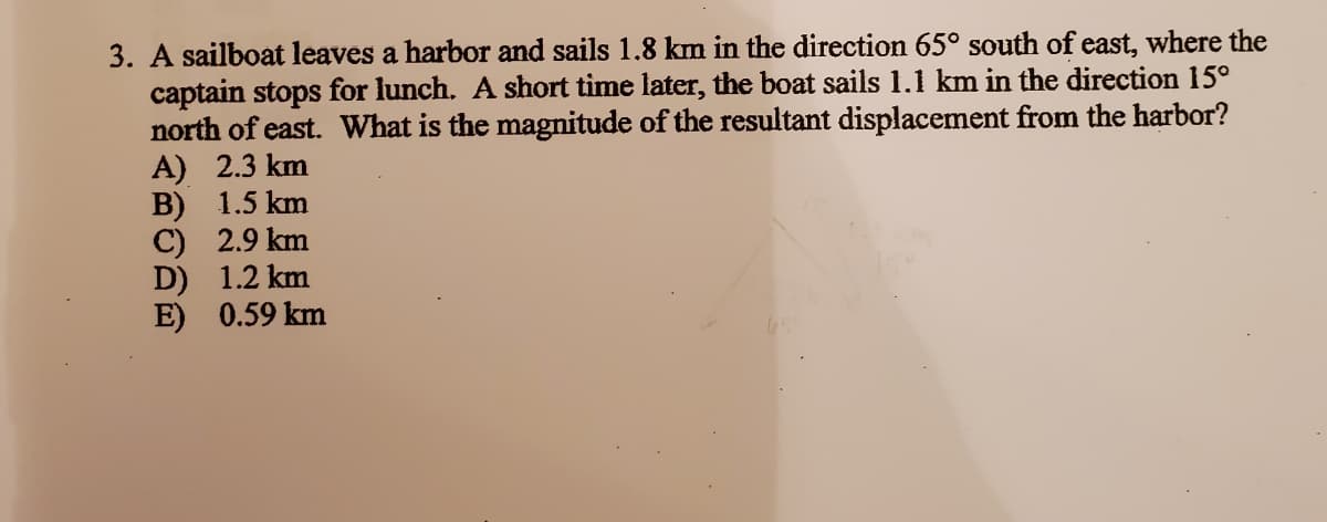 3. A sailboat leaves a harbor and sails 1.8 km in the direction 65° south of east, where the
captain stops for lunch. A short time later, the boat sails 1.1 km in the direction 15°
north of east. What is the magnitude of the resultant displacement from the harbor?
A) 2.3 km
B) 1.5 km
C) 2.9 km
D) 1.2 km
E) 0.59 km
