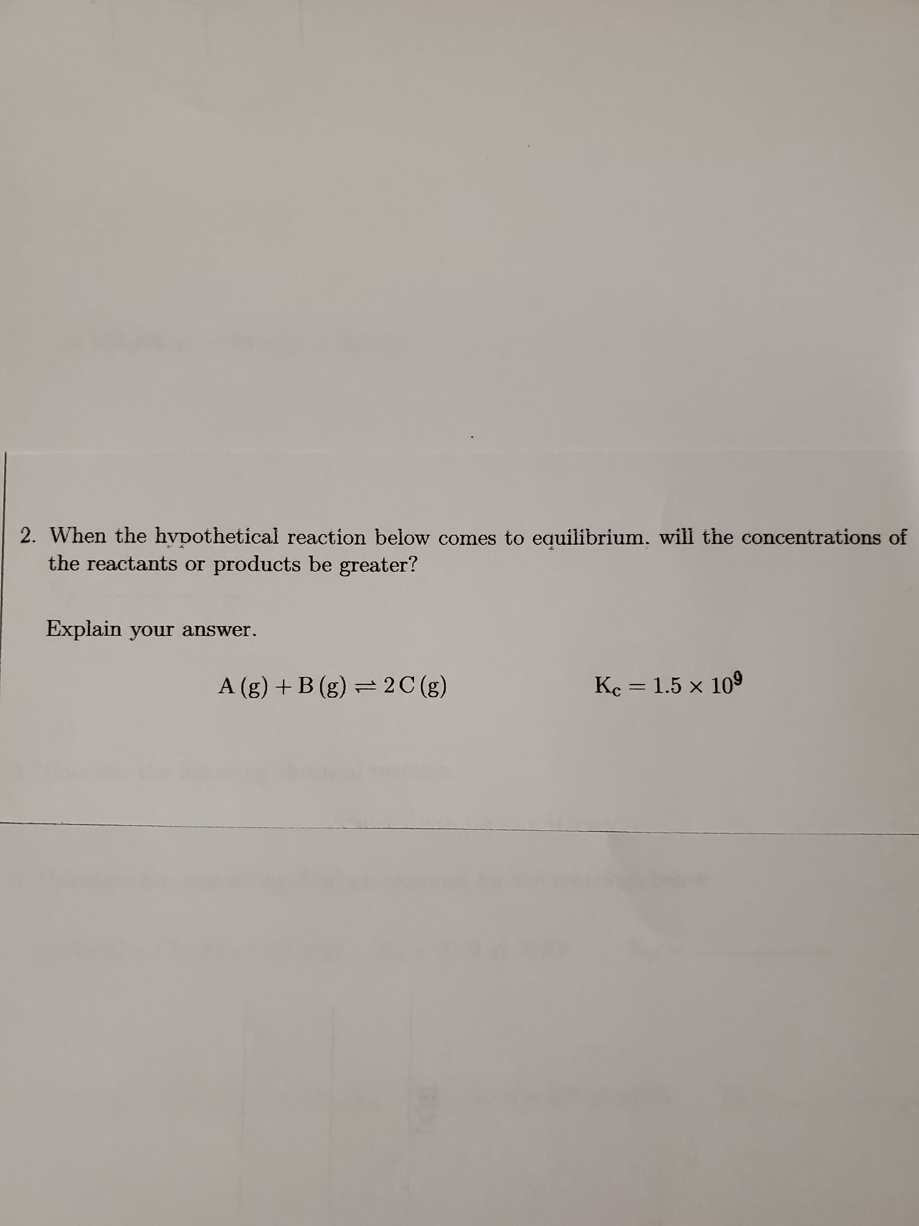 2. When the hvpothetical reaction below comes to equilibrium, will the concentrations of
the reactants or products be greater?
Explain your answer.
A (g) + B (g) = 2 C (g)
Ke = 1.5 × 109
