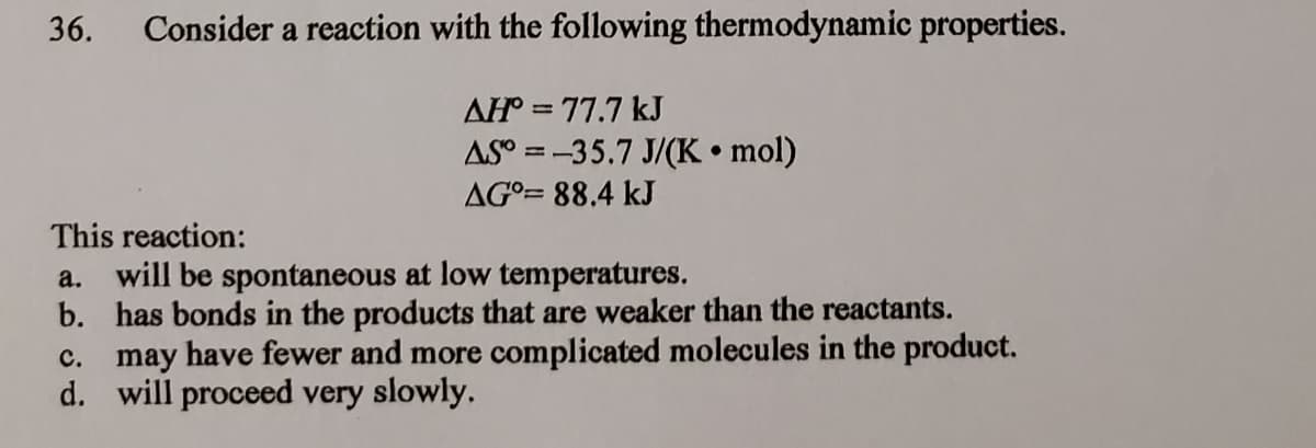 36.
Consider a reaction with the following thermodynamic properties.
AH = 77.7 kJ
AS° = -35.7 J/(K • mol)
AG°= 88.4 kJ
This reaction:
a. will be spontaneous at low temperatures.
b. has bonds in the products that are weaker than the reactants.
c. may have fewer and more complicated molecules in the product.
d. will proceed very slowly.
