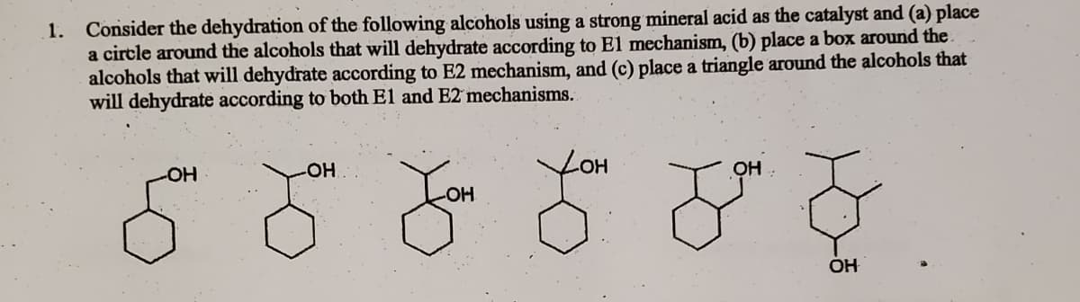 1. Consider the dehydration of the following alcohols using a Stre
a circle around the alcohols that will dehydrate according to El mechanism, (b) place a box around the
alcohols that will dehydrate according to E2 mechanism, and (c) place a triangle around the alcohols that
will dehydrate according to both El and E2 mechanisms.
он
HO
OH
