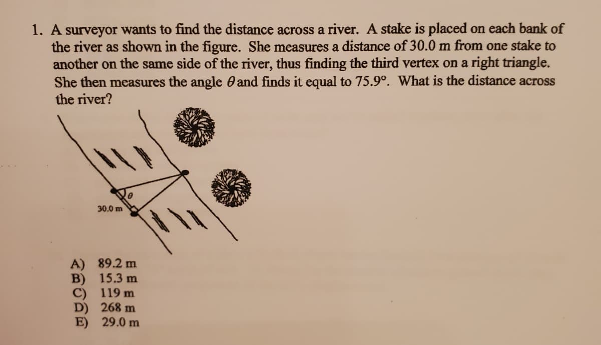 1. A surveyor wants to find the distance across a river. A stake is placed on each bank of
the river as shown in the figure. She measures a distance of 30.0 m from one stake to
another on the same side of the river, thus finding the third vertex on a right triangle.
She then measures the angle 0 and finds it equal to 75.9°. What is the distance across
the river?
30.0 m
A) 89.2 m
B) 15.3 m
C) 119 m
D) 268 m
E) 29.0 m
