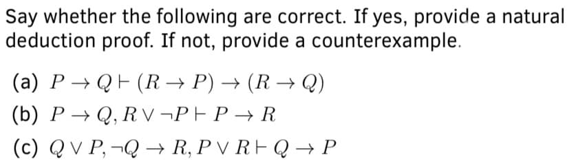 Say whether the following are correct. If yes, provide a natural
deduction proof. If not, provide a counterexample.
(a) P → QF (R → P) → (R → Q)
(b) P → Q, R v ¬PF P → R
(c) Q V P, ¬Q → R, P V RF Q → P
