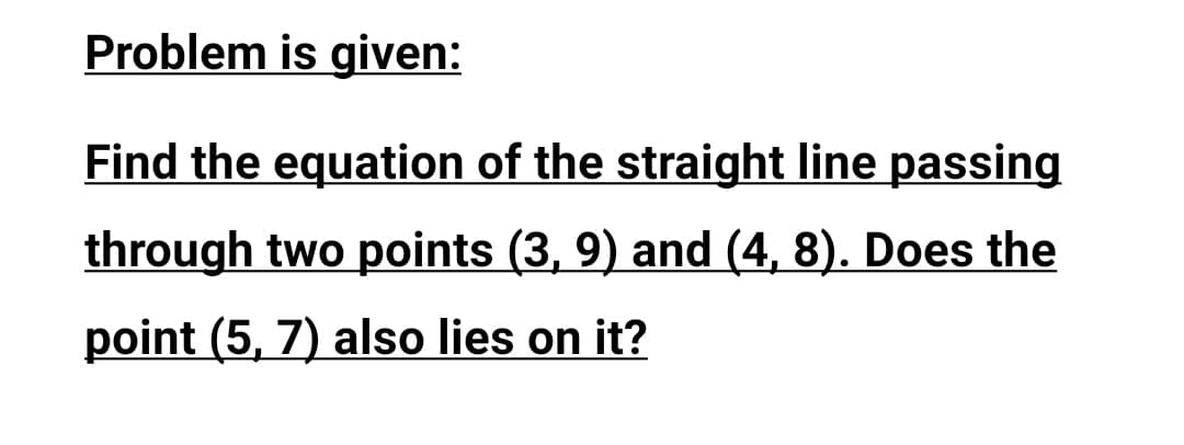 Problem is given:
Find the equation of the straight line passing
through two points (3, 9) and (4, 8). Does the
point (5, 7) also lies on it?
