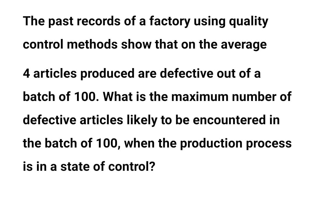 The past records of a factory using quality
control methods show that on the average
4 articles produced are defective out of a
batch of 100. What is the maximum number of
defective articles likely to be encountered in
the batch of 100, when the production process
is in a state of control?
