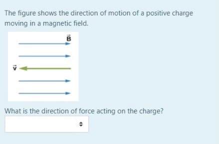 The figure shows the direction of motion of a positive charge
moving in a magnetic field.
What is the direction of force acting on the charge?

