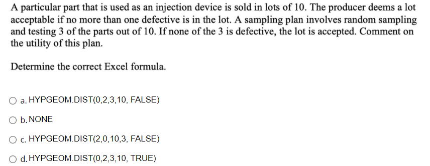 A particular part that is used as an injection device is sold in lots of 10. The producer deems a lot
acceptable if no more than one defective is in the lot. A sampling plan involves random sampling
and testing 3 of the parts out of 10. If none of the 3 is defective, the lot is accepted. Comment on
the utility of this plan.
Determine the correct Excel formula.
a. HYPGEOM.DIST(0,2,3,10, FALSE)
O b. NONE
O c. HYPGEOM.DIST(2,0,10,3, FALSE)
O d. HYPGEOM.DIST(0,2,3,10, TRUE)
