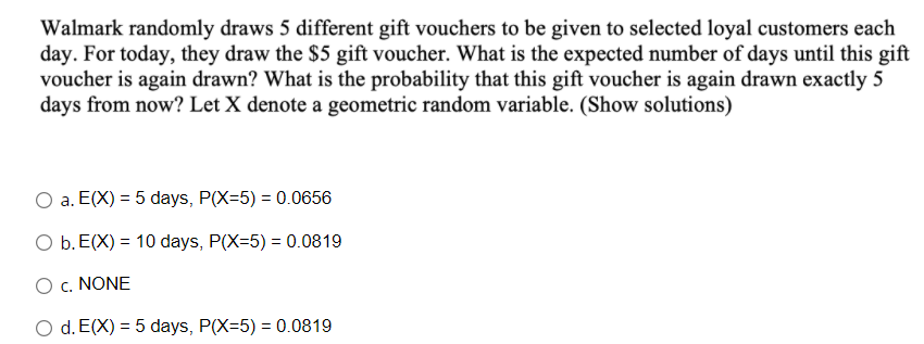 Walmark randomly draws 5 different gift vouchers to be given to selected loyal customers each
day. For today, they draw the $5 gift voucher. What is the expected number of days until this gift
voucher is again drawn? What is the probability that this gift voucher is again drawn exactly 5
days from now? Let X denote a geometric random variable. (Show solutions)
a. E(X) = 5 days, P(X=5) = 0.0656
O b. E(X) = 10 days, P(X=5) = 0.0819
O c. NONE
O d. E(X) = 5 days, P(X=5) = 0.0819
