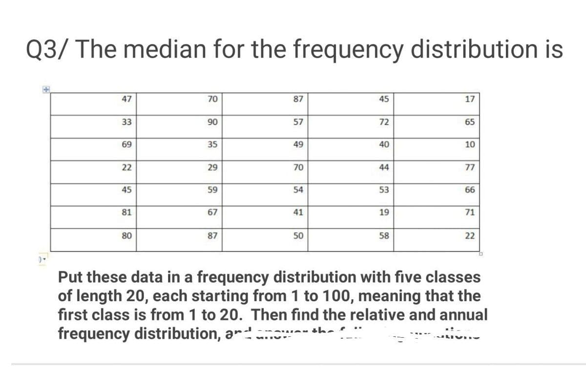 Q3/ The median for the frequency distribution is
47
70
87
45
17
33
90
57
72
65
69
35
49
40
10
22
29
70
44
77
45
59
54
53
66
81
67
41
19
71
80
87
50
58
22
Put these data in a frequency distribution with five classes
of length 20, each starting from 1 to 100, meaning that the
first class is from 1 to 20. Then find the relative and annual
frequency distribution, ar.

