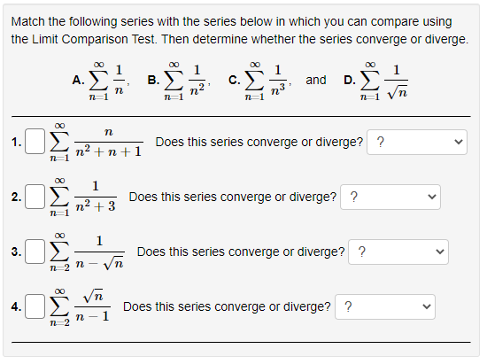 Match the following series with the series below in which you can compare using
the Limit Comparison Test. Then determine whether the series converge or diverge.
00
00
00
А.
В.
С.
and D.
n2
n=1
00
1.
Does this series converge or diverge? ?
n2 + n+1
1
2.
Does this series converge or diverge? ?
n² + 3
1
3.
Does this series converge or diverge? ?
n-2 n-
00
4.
Does this series converge or diverge? ?
