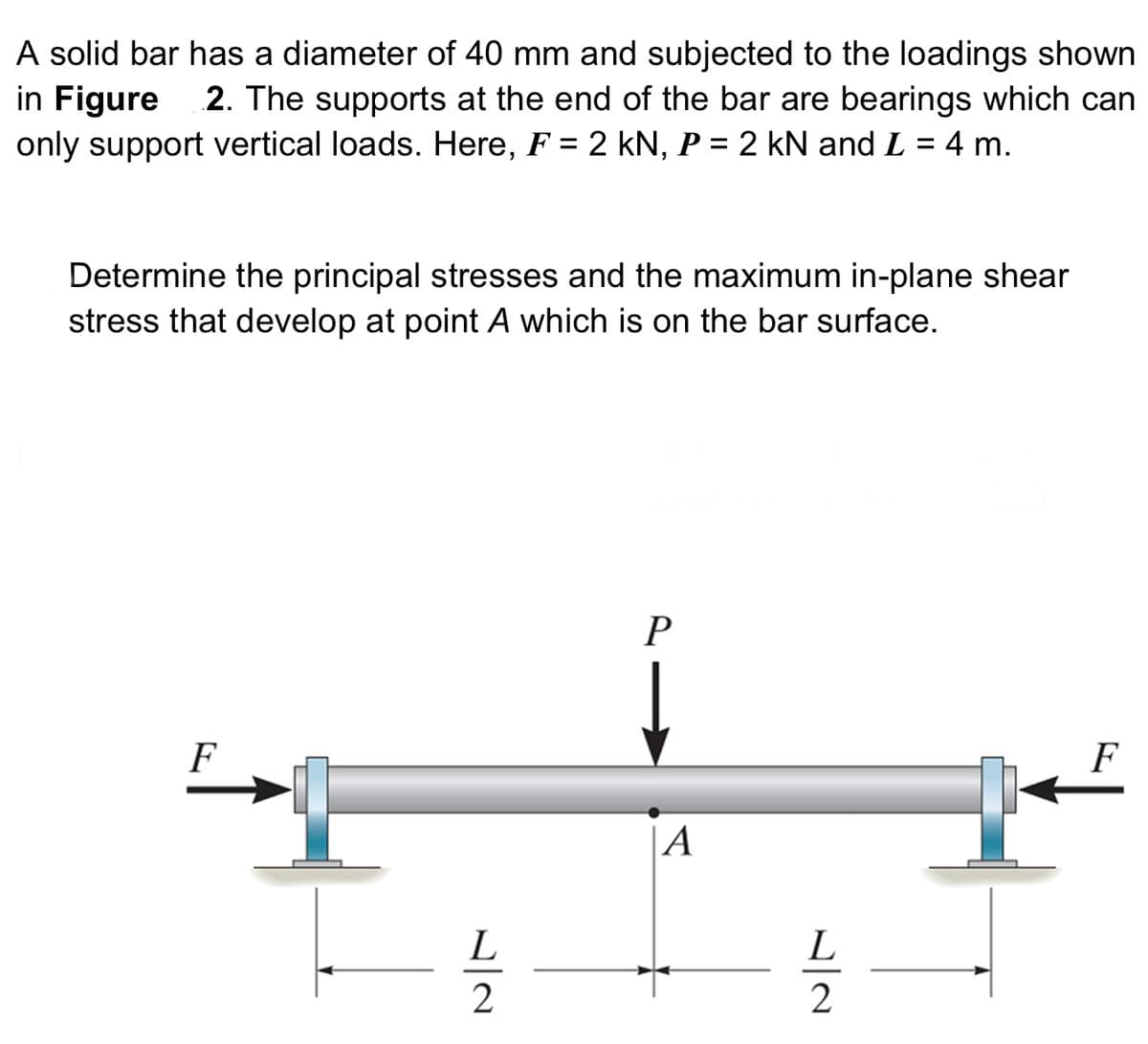 A solid bar has a diameter of 40 mm and subjected to the loadings shown
in Figure 2. The supports at the end of the bar are bearings which can
only support vertical loads. Here, F = 2 kN, P = 2 kN and L = 4 m.
Determine the principal stresses and the maximum in-plane shear
stress that develop at point A which is on the bar surface.
F
L
2
P
A
L
2
F