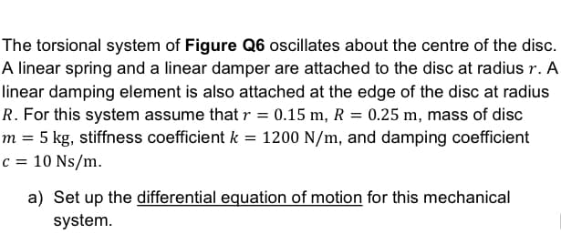 The torsional system of Figure Q6 oscillates about the centre of the disc.
A linear spring and a linear damper are attached to the disc at radius r. A
linear damping element is also attached at the edge of the disc at radius
R. For this system assume that r = 0.15 m, R = 0.25 m, mass of disc
m = 5 kg, stiffness coefficient k = 1200 N/m, and damping coefficient
c = 10 Ns/m.
a) Set up the differential equation of motion for this mechanical
system.