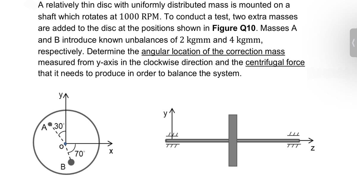 A relatively thin disc with uniformly distributed mass is mounted on a
shaft which rotates at 1000 RPM. To conduct a test, two extra masses
are added to the disc at the positions shown in Figure Q10. Masses A
and B introduce known unbalances of 2 kgmm and 4 kgmm,
respectively. Determine the angular location of the correction mass
measured from y-axis in the clockwise direction and the centrifugal force
that it needs to produce in order to balance the system.
YA
A 30°
B
70°
X
TIT
TIT
N