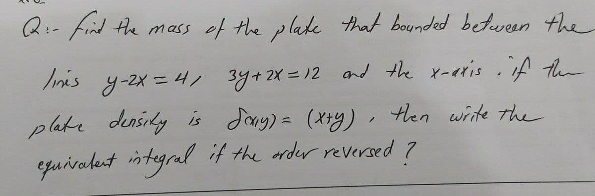 Q:- find the mass of the plake that bounded between the
Iinis y-2x = 4, 3y+ 2X =12 and the x-eris .if the
plate densily is Jang) = (X*y). Hen wite the
131
equivalent integral if the arder reversed
