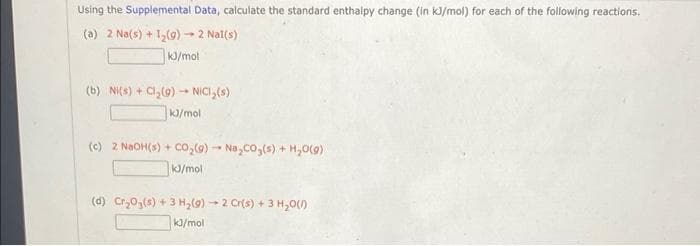 Using the Supplemental Data, calculate the standard enthalpy change (in kJ/mol) for each of the following reactions.
(a) 2 Na(s) + 1,(9)2 Nal(s)
K/mol
(b) NI(s) + Cl,(9) - NICI,{s)
kJ/mol
(c) 2 NaOH(s) + co,(9) - Na,co,(s) + H,0(9)
/mol
(d) Cr,03(s) + 3 H,() - 2 Cr(s) + 3 H,0()
k3/mol

