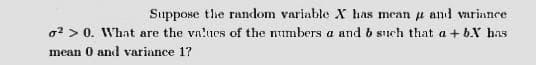 Suppose tlhe random variable X has mean p and variance
o? > 0. What are the vn'ues of the numbers a and b such that a + b.Y has
mean 0 and variance 17
