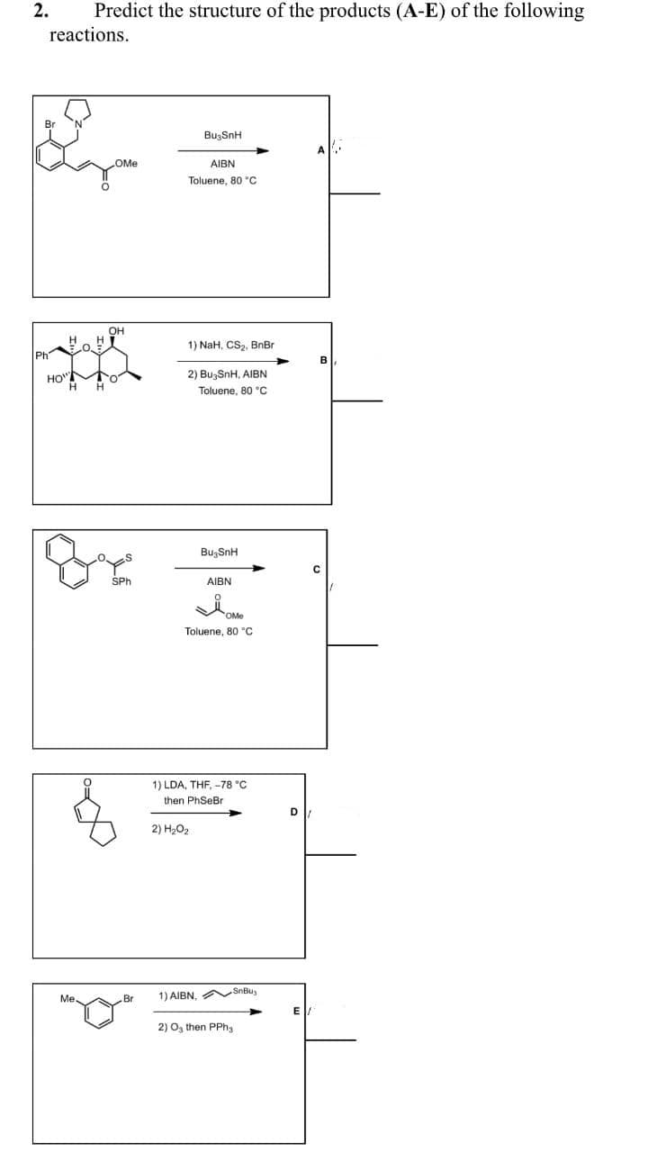 2.
Predict the structure of the products (A-E) of the following
reactions.
BugSnH
OMe
AIBN
Toluene, 80 "C
OH
1) NaH, CS,, BnBr
Ph
B
HO"
2) BuzSnH, AIBN
H
Toluene, 80 °C
BuşSnH
SPh
AIBN
Toluene, 80 "c
1) LDA, THF, -78 °C
then PhSeBr
D
2) H202
1) AIBN,
SnBu,
Me.
Br
E
2) O, then PPhg
