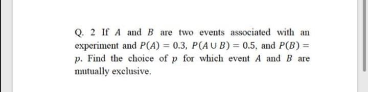Q. 2 If A and B are two events associated with an
experiment and P(A) = 0.3, P(AU B) = 0.5, and P(B) =
p. Find the choice of p for which event A and B are
mutually exclusive.
