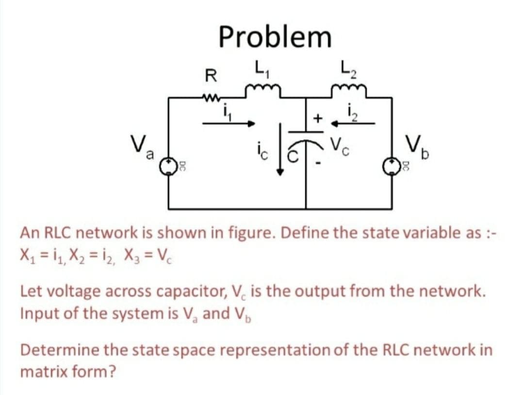 Problem
R
L,
L2
a
9.
An RLC network is shown in figure. Define the state variable as :-
Xỵ = i, X2 = i, X3 = Vc
Let voltage across capacitor, V, is the output from the network.
Input of the system is V, and V,
Determine the state space representation of the RLC network in
matrix form?
