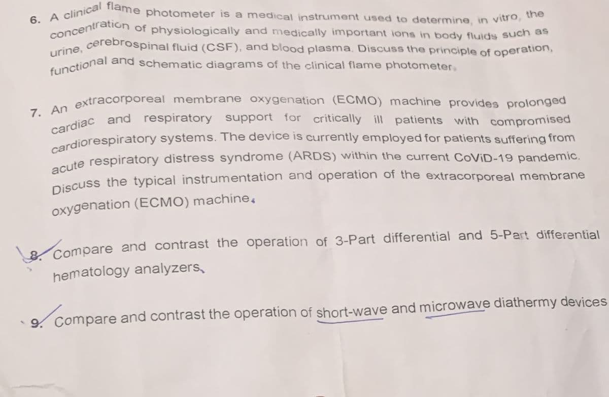 6. A clinical flame photometer is a medical instrument used to determine, in vitro, the
concentration of physiologically and medically important ions in body fluids such as
urine, cerebrospinal fluid (CSF), and blood plasma. Discuss the principle of operation,
and schematic diagrams of the clinical flame photometer.
functional
7. An extracorporeal membrane oxygenation (ECMO) machine provides prolonged
cardiac and respiratory support for critically ill patients with compromised
cardiorespiratory systems. The device is currently employed for patients suffering from
acute respiratory distress syndrome (ARDS) within the current CoViD-19 pandemic.
Discuss the typical instrumentation and operation of the extracorporeal membrane
oxygenation (ECMO) machine.
B. Compare and contrast the operation of 3-Part differential and 5-Part differential
hematology analyzers
9. Compare and contrast the operation of short-wave and microwave diathermy devices