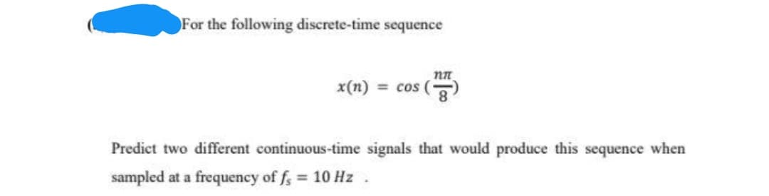 For the following discrete-time sequence
nn
x(n) = cos (8
Predict two different continuous-time signals that would produce this sequence when
sampled at a frequency of f; = 10 Hz
