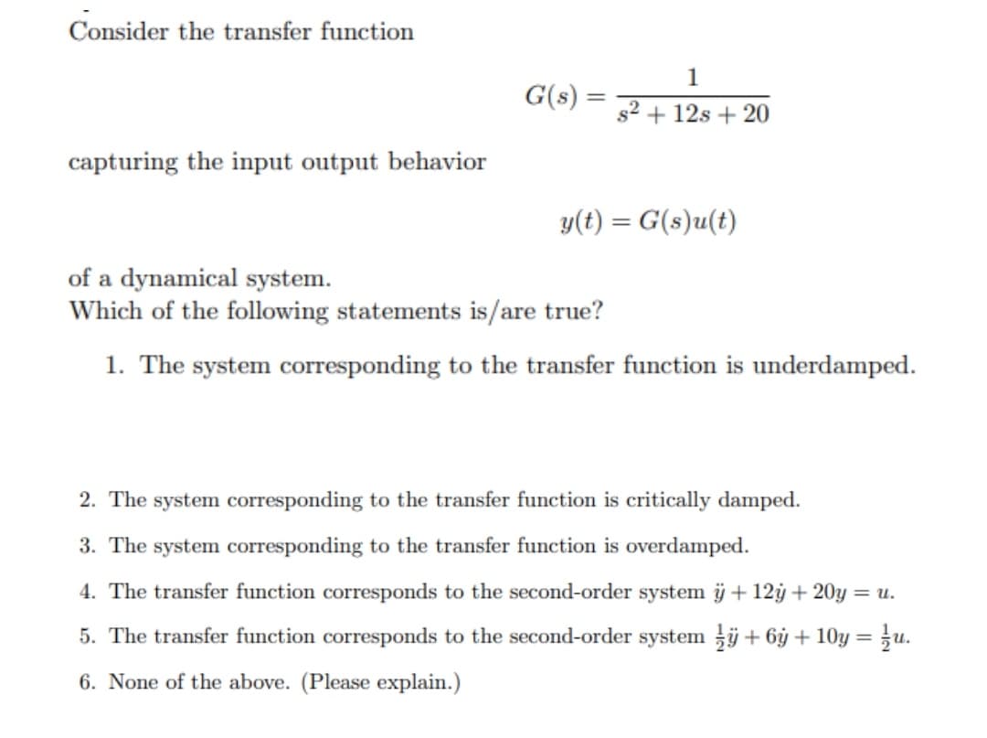 Consider the transfer function
1
G(s) =
s2 + 12s + 20
capturing the input output behavior
y(t) = G(s)u(t)
of a dynamical system.
Which of the following statements is/are true?
1. The system corresponding to the transfer function is underdamped.
2. The system corresponding to the transfer function is critically damped.
3. The system corresponding to the transfer function is overdamped.
4. The transfer function corresponds to the second-order system ü + 12ý + 20y = u.
5. The transfer function corresponds to the second-order system j + 6ỷ + 10y = u.
6. None of the above. (Please explain.)
