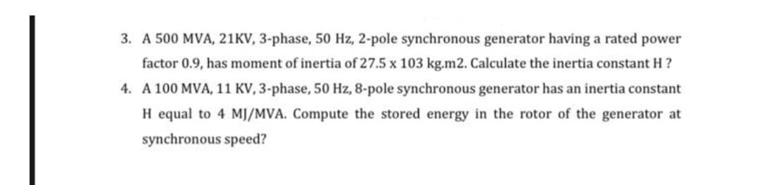 3. A 500 MVA, 21KV, 3-phase, 50 Hz, 2-pole synchronous generator having a rated power
factor 0.9, has moment of inertia of 27.5 x 103 kg.m2. Calculate the inertia constant H?
4. A 100 MVA, 11 KV, 3-phase, 50 Hz, 8-pole synchronous generator has an inertia constant
H equal to 4 MJ/MVA. Compute the stored energy in the rotor of the generator at
synchronous speed?
