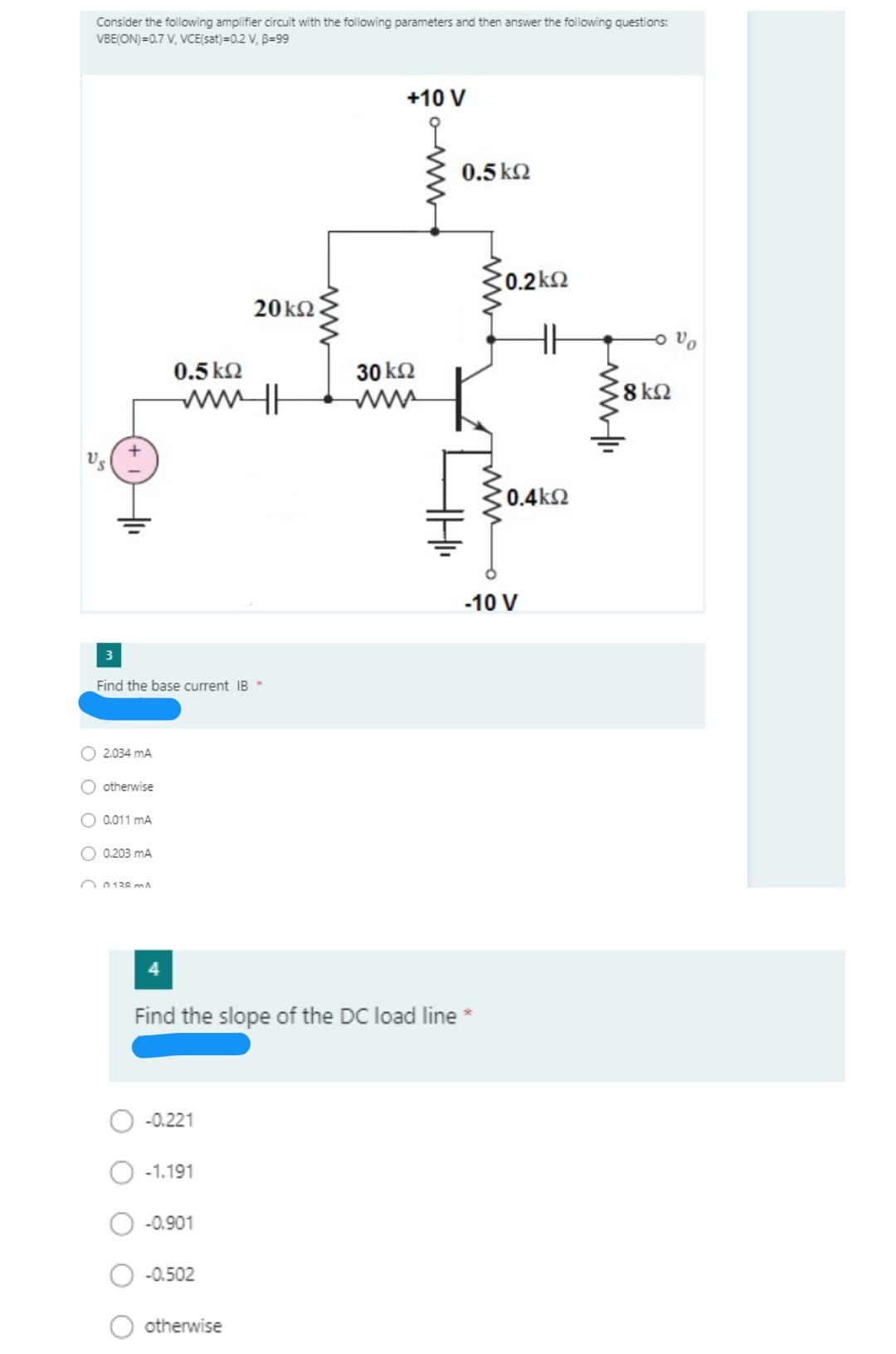 Consider the following amplifier circuit with the following parameters and then answer the following questions:
VBE(ON)=0.7 V, VCE(sat)=0.2 V, B=99
+10 V
0.5 k2
C0.2k2
20k2.
0.5 k2
30 k2
ww H
C0.4k2
-10 V
3
Find the base current IB *
O 2.034 mA
O otherwise
O 0.011 mA
O 0.203 mA
O 0138 mn A
Find the slope of the DC load line *
-0.221
-1.191
-0.901
-0.502
otherwise
