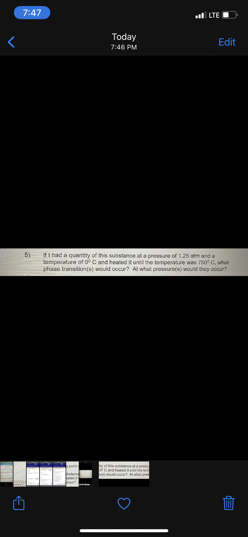 7:47
l LTE O
Today
Edit
7:46 PM
If I had a quantity of this substance at a pressure of 1.25 atm and a
temperature of 0° C and heated it until the temperature was 750° C, what
phase transition(s) would occur? At what pressure(s) would they occur?
5)
ity of this substance at a pressu
0° C and heated it until the tem
h(s) would occur? At what pres
g point
bstance
eated it
occur?
