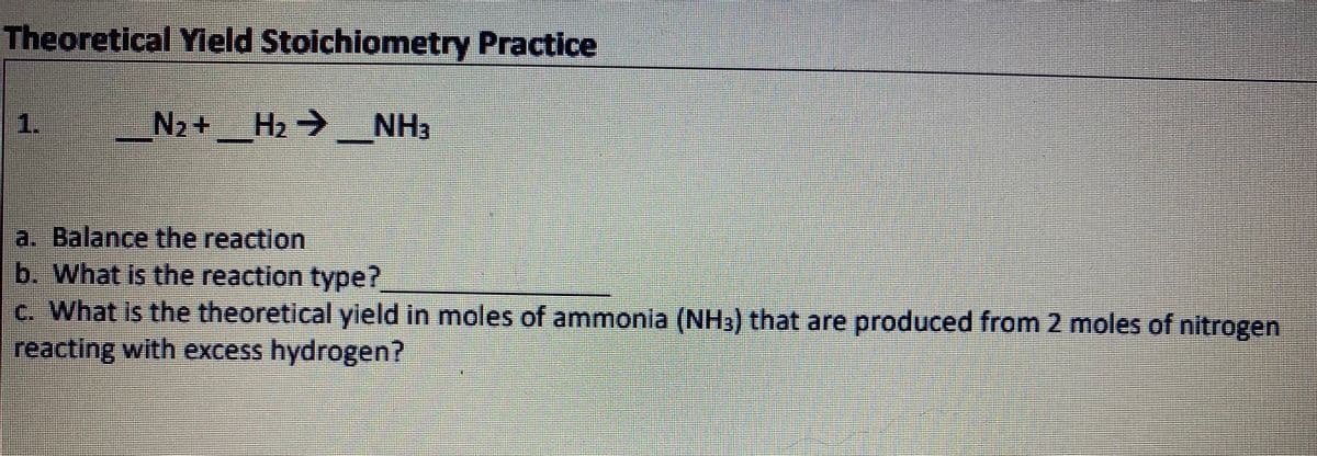 Theoretical Yleld Stoichiometry Practice
1.
N2+ H2 → NH3
a. Balance the reaction
b. What is the reaction type?
c. What is the theoretical yield in moles of ammonia (NH3) that are produced from 2 moles of nitrogen
reacting with excess hydrogen?
