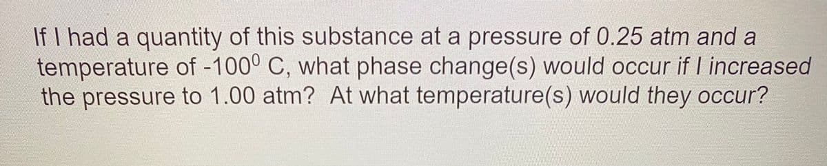 If I had a quantity of this substance at a pressure of 0.25 atm and a
temperature of -100° C, what phase change(s) would occur if Lincreased
the pressure to 1.00 atm? At what temperature(s) would they occur?
