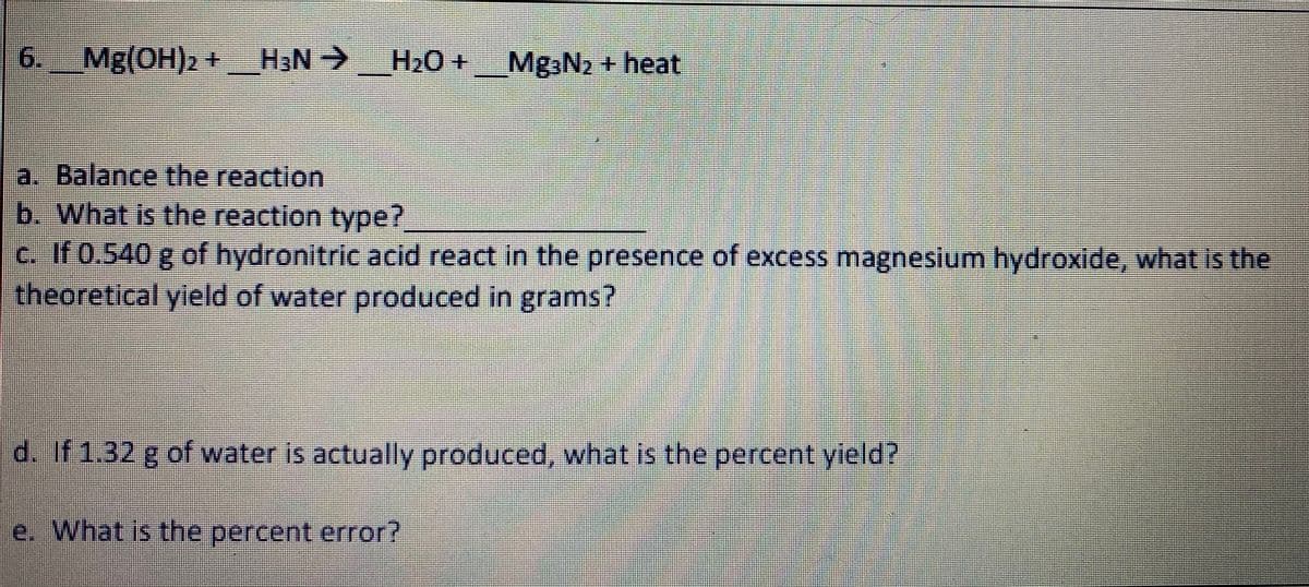 6.
Mg(OH)2+ H3N->
Mg3N2 + heat
a. Balance the reaction
b. What is the reaction type?
C. If 0.540 g of hydronitric acid react in the presence of excess magnesium hydroxide, what is the
theoretical yleld of water produced in grams?
d. If 1.32 g of water is actually produced, what is the percent yield?
e. What is the percent error?
