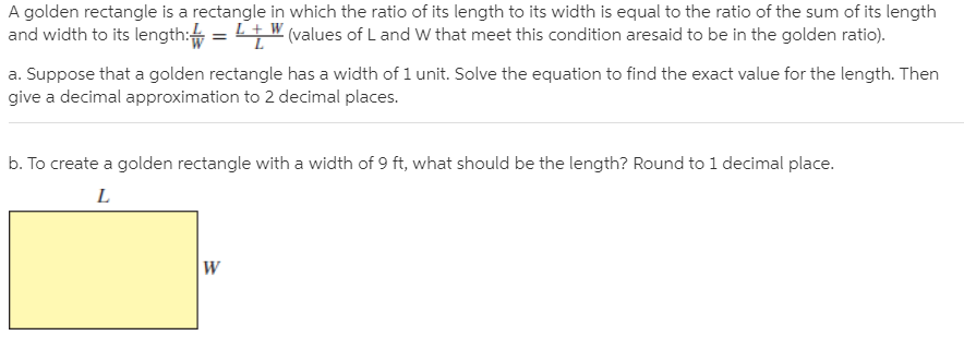 A golden rectangle is a rectangle in which the ratio of its length to its width is equal to the ratio of the sum of its length
and width to its length: =
LW (values of Land W that meet this condition aresaid to be in the golden ratio).
a. Suppose that a golden rectangle has a width of 1 unit. Solve the equation to find the exact value for the length. Then
give a decimal approximation to 2 decimal places.
b. To create a golden rectangle with a width of 9 ft, what should be the length? Round to 1 decimal place.
