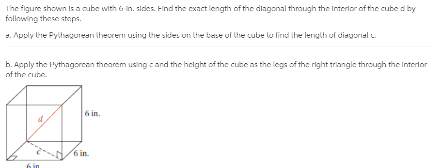 The figure shown is a cube with 6-in. sides. Find the exact length of the diagonal through the interior of the cube d by
following these steps.
a. Apply the Pythagorean theorem using the sides on the base of the cube to find the length of diagonal c.
b. Apply the Pythagorean theorem using c and the height of the cube as the legs of the right triangle through the interior
of the cube.
| 6 in.
6 in.
6 in
