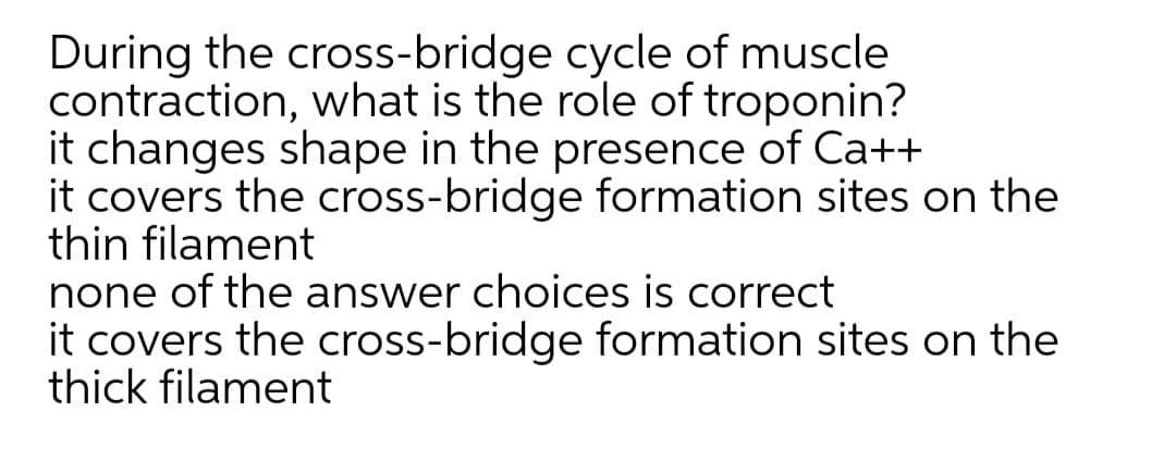 During the cross-bridge cycle of muscle
contraction, what is the role of troponin?
it changes shape in the presence of Ca++
it covers the cross-bridge formation sites on the
thin filament
none of the answer choices is correct
it covers the cross-bridge formation sites on the
thick filament
