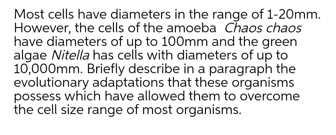Most cells have diameters in the range of 1-20mm.
However, the cells of the amoeba Chaos chaos
have diameters of up to 100mm and the green
algae Nitella has cells with diameters of up to
10,000mm. Briefly describe in a paragraph the
evolutionary adaptations that these organisms
possess which have allowed them to overcome
the cell size range of most organisms.
