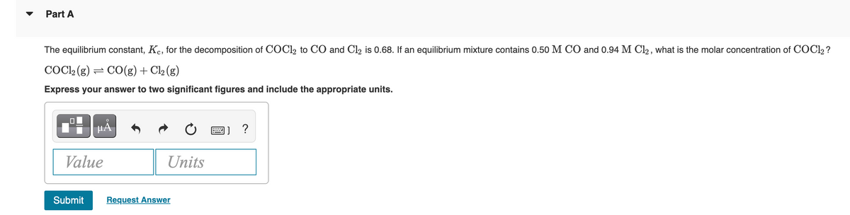 Part A
The equilibrium constant, Kc, for the decomposition of COC12 to CO and Cl₂ is 0.68. If an equilibrium mixture contains 0.50 M CO and 0.94 M C12, what is the molar concentration of COC12?
COC1₂ (g) = CO(g) + Cl₂ (g)
Express your answer to two significant figures and include the appropriate units.
0
O
µA
Value
Units
Submit Request Answer
] ?