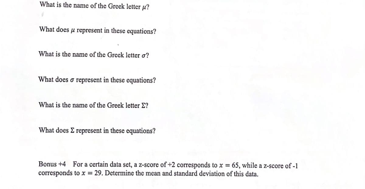 What is the name of the Greek letter µ?
What does µ represent in these equations?
What is the name of the Greek letter o?
What does o represent in these equations?
What is the name of the Greek letter E?
What does E represent in these equations?
Bonus +4
For a certain data set, a z-score of +2 corresponds to x = 65, while a z-score of -1
corresponds to x = 29. Determine the mean and standard deviation of this data.
